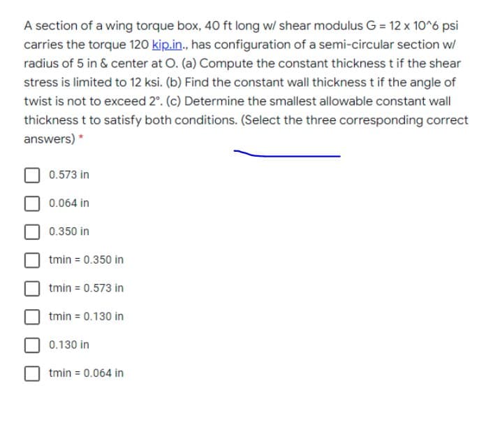 A section of a wing torque box, 40 ft long w/ shear modulus G = 12 x 10^6 psi
carries the torque 120 kip.in., has configuration of a semi-circular section w/
radius of 5 in & center at O. (a) Compute the constant thickness t if the shear
stress is limited to 12 ksi. (b) Find the constant wall thickness t if the angle of
twist is not to exceed 2°. (c) Determine the smallest allowable constant wall
thickness t to satisfy both conditions. (Select the three corresponding correct
answers) *
0.573 in
0.064 in
0.350 in
tmin = 0.350 in
tmin = 0.573 in
tmin = 0.130 in
0.130 in
tmin = 0.064 in
