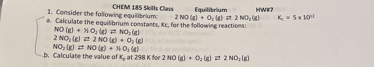 HW#7
Kc = 5 x 1012
CHEM 185 Skills Class
1. Consider the following equilibrium:
Equilibrium
2 NO (g) + O2 (g) 2 NO2 (g)
a. Calculate the equilibrium constants, Kc, for the following reactions:
O2(g) NO2 (g)
NO (g) +
2 NO2 (g)
NO2 (g)
2 NO (g) + O2(g)
NO (g) + ½ O2 (g)
b. Calculate the value of K, at 298 K for 2 NO (g) + O2 (g) 2 NO2 (g)