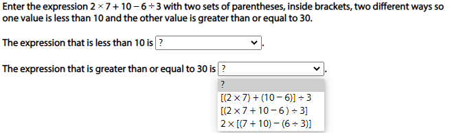 Enter the expression 2 × 7+ 10-6÷3 with two sets of parentheses, inside brackets, two different ways so
one value is less than 10 and the other value is greater than or equal to 30.
The expression that is less than 10 is?
The expression that is greater than or equal to 30 is ?
?
[(2 x 7) + (10 - 6)] + 3
[(2 x7+ 10 - 6)- 3]
2x [(7 + 10) – (6 ÷ 3)]
