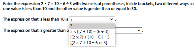 Enter the expression 2 x 7+ 10 - 6÷3 with two sets of parentheses, inside brackets, two different ways so
one value is less than 10 and the other value is greater than or equal to 30.
The expression that is less than 10 is ?
?
The expression that is greater than o2× [(7 + 10) – (6 ÷ 3)]
[(2 x 7) + (10 - 6)] ÷ 3
[(2 x7+ 10-6)÷ 3]
