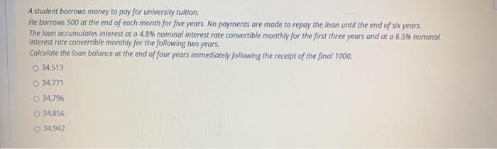 A student borrows money to pay for university tuition.
He borrows 500 at the end of each month for five years. No payments are made to repay the loan until the end of six years.
The loan accumulates interest at a 4.8% nominal interest rate convertible monthly for the first three years and at a 6.5% nominal
interest rate convertible monthly for the following two years.
Calculate the loan balance at the end of four years immediately following the receipt of the final 1000.
O 34,513
O 34,771
O 34,796
O 34,856
O 34,942
