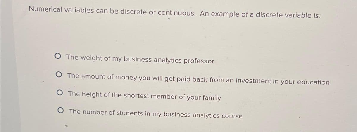 Numerical variables can be discrete or continuous. An example of a discrete variable is:
O The weight of my business analytics professor
O The amount of money you will get paid back from an investment in your education
O The height of the shortest member of your family
O The number of students in my business analytics course