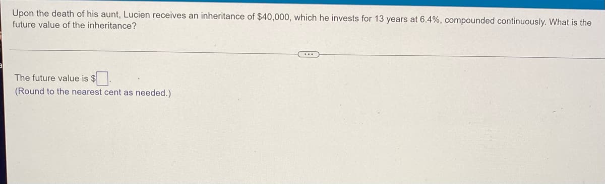 **Future Value of Inheritance Invested at Continuous Compound Interest**

**Problem Statement:**
Upon the death of his aunt, Lucien receives an inheritance of $40,000, which he invests for 13 years at 6.4%, compounded continuously. What is the future value of the inheritance?

---

**Formula and Solution:**
To find the future value (\(A\)) of an investment compounded continuously, we use the formula:
\[ A = P \cdot e^{rt} \]

Where:
- \( P \) is the principal amount (initial investment), which is $40,000.
- \( r \) is the annual interest rate, expressed as a decimal, which is 6.4%, or 0.064.
- \( t \) is the time the money is invested for, in years, which is 13 years.
- \( e \) is the base of the natural logarithm, approximately equal to 2.71828.

Let's plug in the values and calculate:

\[ A = 40,000 \cdot e^{(0.064 \cdot 13)} \]

**Computation:**
1. Calculate the exponent:
\[ 0.064 \cdot 13 = 0.832 \]

2. Find \( e^{0.832} \):
Using a scientific calculator or online computation tool:
\[ e^{0.832} \approx 2.29857 \]

3. Multiply the principal by this value:
\[ 40,000 \cdot 2.29857 \approx 91,942.80 \]

So, the future value is approximately $91,942.80.

---

**Conclusion:**
The future value is **$91,942.80**. 

**Note:** Remember to round to the nearest cent as needed.