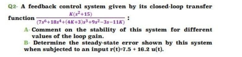 Q2- A feedback control system given by its closed-loop transfer
K(s+15)
function
(7s6+18s+(4K+3)s3+9s2-3s-11K)
A- Comment on the stability of this system for different
values of the loop gain.
B- Determine the steady-state error shown by this system
when subjected to an input r(t)=7.5 + 16.2 u(t).
