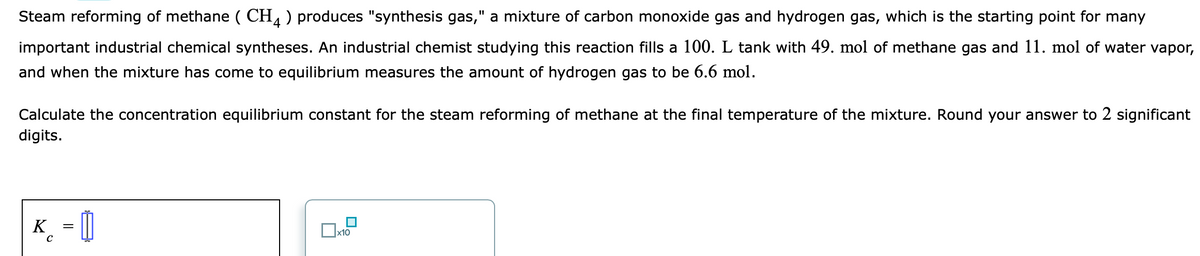 Steam reforming of methane ( CH, ) produces "synthesis gas," a mixture of carbon monoxide gas and hydrogen gas, which is the starting point for many
important industrial chemical syntheses. An industrial chemist studying this reaction fills a 100. L tank with 49. mol of methane gas and 11. mol of water vapor,
and when the mixture has come to equilibrium measures the amount of hydrogen gas to be 6.6 mol.
Calculate the concentration equilibrium constant for the steam reforming of methane at the final temperature of the mixture. Round your answer to 2 significant
digits.
K_ = 0
x10
