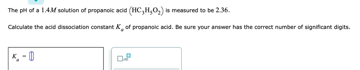 The pH of a 1.4M solution of propanoic acid (HC,H,O,) is measured to be 2.36.
Calculate the acid dissociation constant K, of propanoic acid. Be sure your answer has the correct number of significant digits.
K
¸ = []
a
x10
