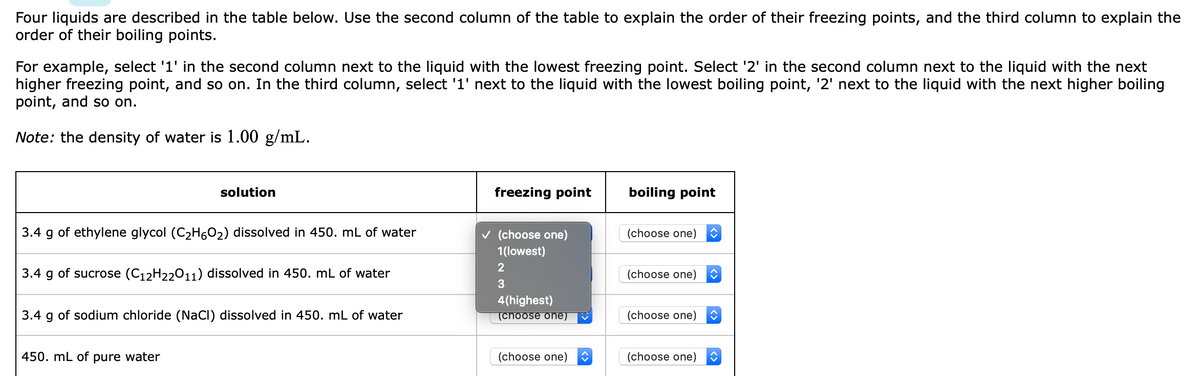 Four liquids are described in the table below. Use the second column of the table to explain the order of their freezing points, and the third column to explain the
order of their boiling points.
For example, select '1' in the second column next to the liquid with the lowest freezing point. Select '2' in the second column next to the liquid with the next
higher freezing point, and so on. In the third column, select '1' next to the liquid with the lowest boiling point, '2' next to the liquid with the next higher boiling
point, and so on.
Note: the density of water is 1.00 g/mL.
solution
freezing point
boiling point
3.4 g of ethylene glycol (C2H6O2) dissolved in 450. mL of water
v (choose one)
(choose one)
1(lowest)
3.4 g of sucrose (C12H22011) dissolved in 450. mL of water
(choose one)
3
4(highest)
(choose one)
3.4 g of sodium chloride (NaCI) dissolved in 450. mL of water
(choose one)
450. mL of pure water
(choose one)
(choose one)
