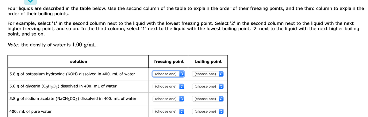 Four liquids are described in the table below. Use the second column of the table to explain the order of their freezing points, and the third column to explain the
order of their boiling points.
For example, select '1' in the second column next to the liquid with the lowest freezing point. Select '2' in the second column next to the liquid with the next
higher freezing point, and so on. In the third column, select '1' next to the liquid with the lowest boiling point, '2' next to the liquid with the next higher boiling
point, and so on.
Note: the density of water is 1.00 g/mL.
solution
freezing point
boiling point
5.8 g of potassium hydroxide (KOH) dissolved in 400. mL of water
(choose one)
(choose one)
5.8 g of glycerin (C3H8O3) dissolved in 400. mL of water
(choose one)
(choose one)
5.8 g of sodium acetate (NaCH3CO2) dissolved in 400. mL of water
(choose one)
(choose one)
400. mL of pure water
(choose one)
(choose one)
