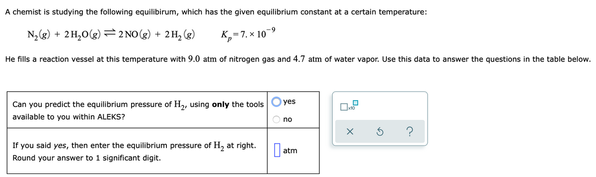 A chemist is studying the following equilibirum, which has the given equilibrium constant at a certain temperature:
6.
N,(g) + 2H,0(g) 2 NO(g) + 2 H,
(g)
K,=7. × 10
He fills a reaction vessel at this temperature with 9.0 atm of nitrogen gas and 4.7 atm of water vapor. Use this data to answer the questions in the table below.
Can you predict the equilibrium pressure of H,, using only the tools
yes
x10
available to you within ALEKS?
no
If you said yes, then enter the equilibrium pressure of H, at right.
atm
Round your answer to 1 significant digit.
