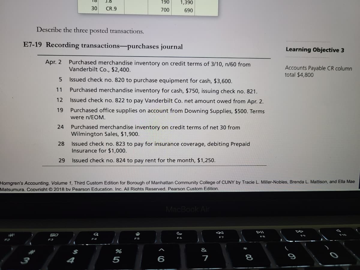 J.8
190
1,390
30
CR.9
700
690
Describe the three posted transactions.
E7-19 Recording transactions-purchases journal
Learning Objective 3
Purchased merchandise inventory on credit terms of 3/10, n/60 from
Vanderbilt Co., $2,400.
Apr. 2
Accounts Payable CR column
total $4,800
Issued check no. 820 to purchase equipment for cash, $3,600.
11
Purchased merchandise inventory for cash, $750, issuing check no. 821.
12
Issued check no. 822 to pay Vanderbilt Co. net amount owed from Apr. 2.
19
Purchased office supplies on account from Downing Supplies, $500. Terms
were n/EOM.
24
Purchased merchandise inventory on credit terms of net 30 from
Wilmington Sales, $1,900.
Issued check no. 823 to pay for insurance coverage, debiting Prepaid
Insurance for $1,000.
28
29
Issued check no. 824 to pay rent for the month, $1,250.
Horngren's Accounting, Volume 1, Third Custom Edition for Borough of Manhattan Community College of CUNY by Tracie L. Miller-Nobles, Brenda L. Mattison, and Ella Mae
Matsumura. Copvriaht © 2018 bv Pearson Education. Inc. All Riahts Reserved. Pearson Custom Edition.
MacBook Air
DII
F8
F3
F4
F5
7
8
