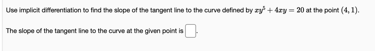 Use implicit differentiation to find the slope of the tangent line to the curve defined by xy' + 4xy
20 at the point (4, 1).
The slope of the tangent line to the curve at the given point is
