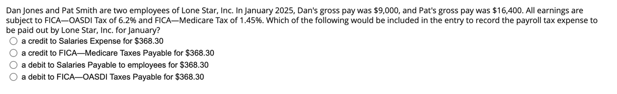 Dan Jones and Pat Smith are two employees of Lone Star, Inc. In January 2025, Dan's gross pay was $9,000, and Pat's gross pay was $16,400. All earnings are
subject to FICA-OASDI Tax of 6.2% and FICA-Medicare Tax of 1.45%. Which of the following would be included in the entry to record the payroll tax expense to
be paid out by Lone Star, Inc. for January?
a credit to Salaries Expense for $368.30
a credit to FICA-Medicare Taxes Payable for $368.30
a debit to Salaries Payable to employees for $368.30
a debit to FICA-OASDI Taxes Payable for $368.30