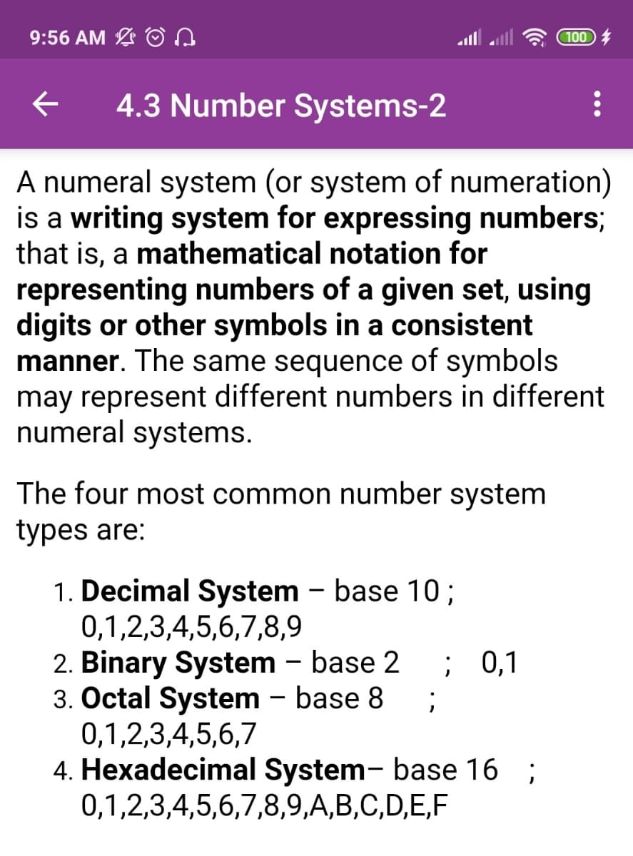 9:56 AM
100
4.3 Number Systems-2
A numeral system (or system of numeration)
is a writing system for expressing numbers;
that is, a mathematical notation for
representing numbers of a given set, using
digits or other symbols in a consistent
manner. The same sequence of symbols
may represent different numbers in different
numeral systems.
The four most common number system
types are:
1. Decimal System - base 10;
0,1,2,3,4,5,6,7,8,9
2. Binary System - base 2
3. Octal System - base 8
0,1,2,3,4,5,6,7
4. Hexadecimal System- base 16 ;
0,1,2,3,4,5,6,7,8,9,A,B,C,D,E,F
; 0,1
