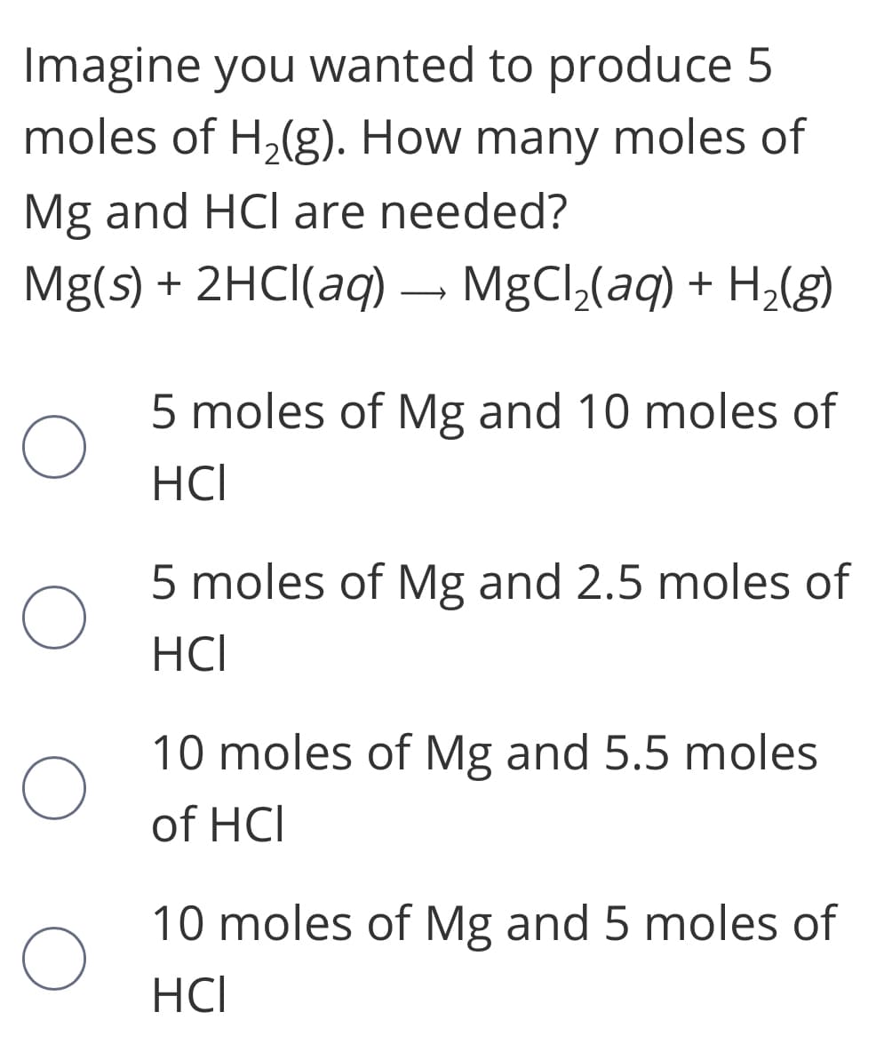 Imagine you wanted to produce 5
moles of H,(g). How many moles of
Mg and HCI are needed?
Mg(s) + 2HCI(aq) – MgCl,(aq) + H2(g)
5 moles of Mg and 10 moles of
HCI
5 moles of Mg and 2.5 moles of
HCI
10 moles of Mg and 5.5 moles
of HCI
10 moles of Mg and 5 moles of
HCI
