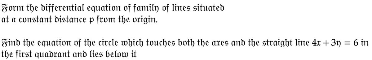 Form the differential equation of family of lines situated
at a constant distance p from the origin.
Find the equation of the circle which touches both the axes and the straight line 4x + 3y = 6 in
the first quadrant and lies below it