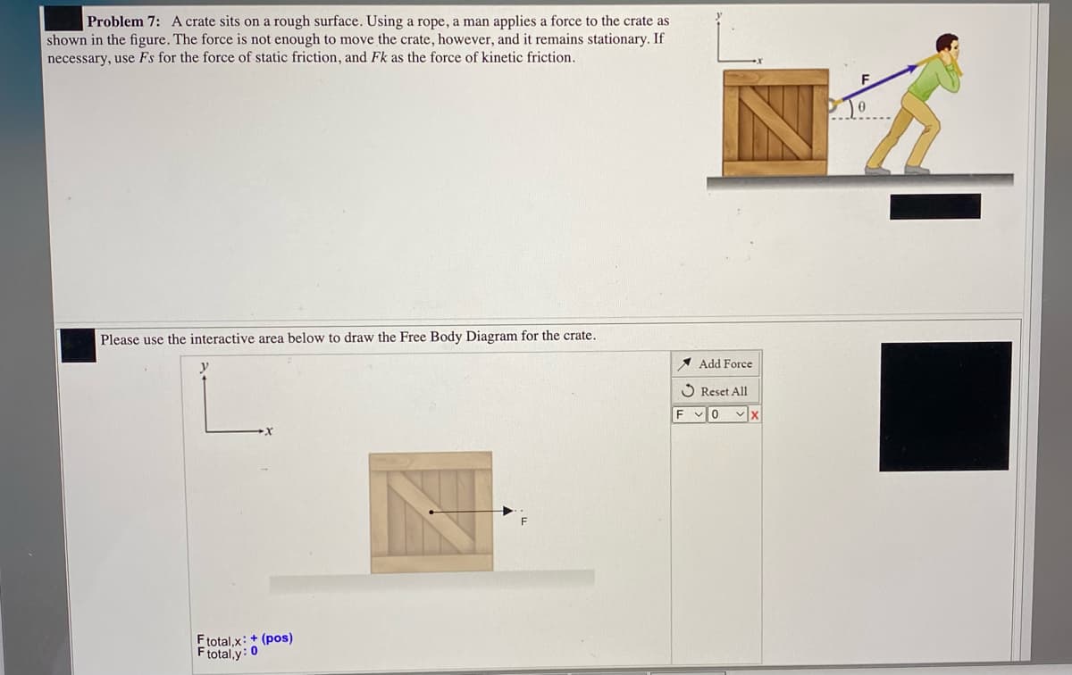 Problem 7: A crate sits on a rough surface. Using a rope, a man applies a force to the crate as
shown in the figure. The force is not enough to move the crate, however, and it remains stationary. If
necessary, use Fs for the force of static friction, and Fk as the force of kinetic friction.
Please use the interactive area below to draw the Free Body Diagram for the crate.
1 Add Force
O Reset All
F 0 vx
Ftotal,x: + (pos)
F total,y: 0
