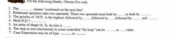 Fill the following blanks. Choose five only.
1. The
means "continued on the next line".
ALTINY
2. Relational operators take two operands. These two operands must both be...... or both be
3. The priority of .NOT. is the highest, followed by........, followed by... followed by and .
4. Mod (9,2)=....
********
5. An array of shape (4, 3), its size is.......
6. The step or size (increment) in count controlled "Do loop" can be
7. Case Expression may be of type of .........
Or
value.