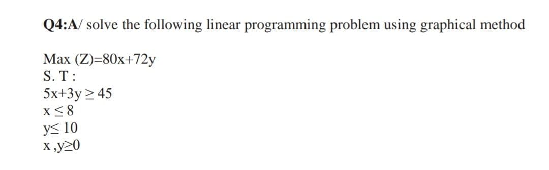 Q4:A/ solve the following linear programming problem using graphical method
Max (Z)=80x+72y
S. T:
5x+3y ≥ 45
X ≤8
y≤ 10
x,y>0