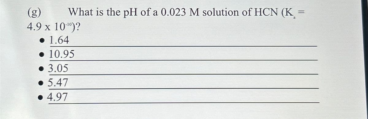 (g)
What is the pH of a 0.023 M solution of HCN (K =
4.9 x 10')?
1.64
10.95
• 3.05
5.47
4.97