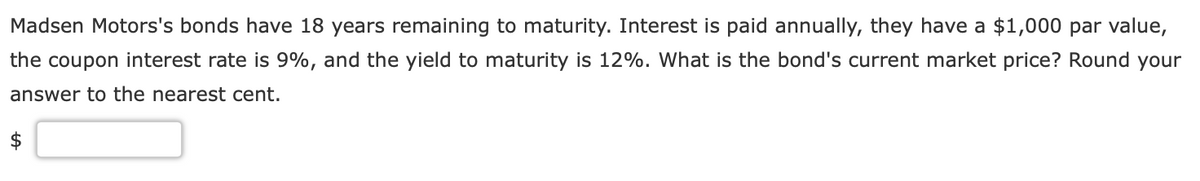 Madsen Motors's bonds have 18 years remaining to maturity. Interest is paid annually, they have a $1,000 par value,
the coupon interest rate is 9%, and the yield to maturity is 12%. What is the bond's current market price? Round your
answer to the nearest cent.