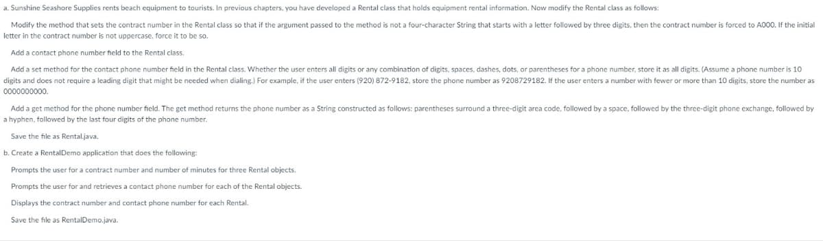a. Sunshine Seashore Supplies rents beach equipment to tourists. In previous chapters, you have developed a Rental class that holds equipment rental information. Now modify the Rental class as follows:
Modify the method that sets the contract number in the Rental class so that if the argument passed to the method is not a four-character String that starts with a letter followed by three digits, then the contract number is forced to A000. If the initial
letter in the contract number is not uppercase, force it to be so.
Add a contact phone number field to the Rental class.
Add a set method for the contact phone number field in the Rental class. Whether the user enters all digits or any combination of digits, spaces, dashes, dots, or parentheses for a phone number, store it as all digits. (Assume a phone number is 10
digits and does not require a leading digit that might be needed when dialing.) For example, if the user enters (920) 872-9182, store the phone number as 9208729182. If the user enters a number with fewer or more than 10 digits, store the number as
0000000000.
Add a get method for the phone number field. The get method returns the phone number as a String constructed s follows: parentheses surround a three-digit area code, followed by a space, followed by the three-digit phone exchange, followed by
a hyphen, followed by the last four digits of the phone number.
Save the file as Rental.java.
b. Create a Rental Demo application that does the following:
Prompts the user for a contract number and number of minutes for three Rental objects.
Prompts the user for and retrieves a contact phone number for each of the Rental objects.
Displays the contract number and contact phone number for each Rental.
Save the file as RentalDemo.java.
