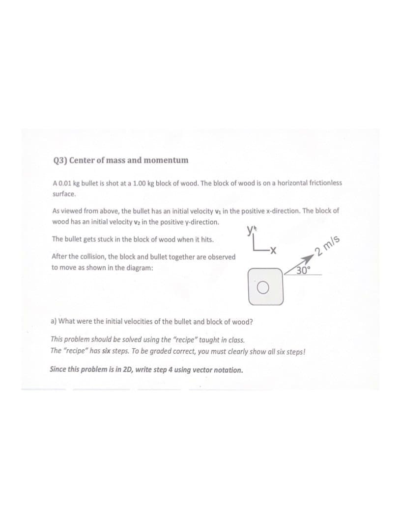 Q3) Center of mass and momentum
A 0.01 kg bullet is shot at a 1.00 kg block of wood. The block of wood is on a horizontal frictionless
surface.
As viewed from above, the bullet has an initial velocity v₁ in the positive x-direction. The block of
wood has an initial velocity v₂ in the positive y-direction.
The bullet gets stuck in the block of wood when it hits.
After the collision, the block and bullet together are observed
to move as shown in the diagram:
O
30°
a) What were the initial velocities of the bullet and block of wood?
This problem should be solved using the "recipe" taught in class.
The "recipe" has six steps. To be graded correct, you must clearly show all six steps!
Since this problem is in 2D, write step 4 using vector notation.
2 m/s