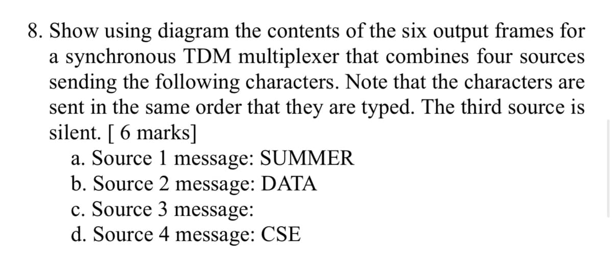 8. Show using diagram the contents of the six output frames for
a synchronous TDM multiplexer that combines four sources
sending the following characters. Note that the characters are
sent in the same order that they are typed. The third source is
silent. [ 6 marks]
a. Source 1 message: SUMMER
b. Source 2 message: DATA
c. Source 3 message:
d. Source 4 message: CSE