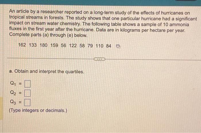 An article by a researcher reported on a long-term study of the effects of hurricanes on
tropical streams in forests. The study shows that one particular hurricane had a significant
impact on stream water chemistry. The following table shows a sample of 10 ammonia
fluxes in the first year after the hurricane. Data are in kilograms per hectare per year.
Complete parts (a) through (e) below.
162 133 180 159 56 122 58 79 110 84
a. Obtain and interpret the quartiles.
Q₁
Q₂ =
Q3
(Type integers or decimals.)
=
