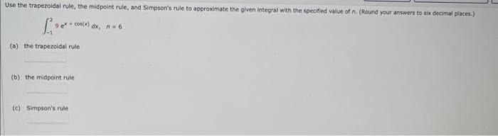 Use the trapezoidal rule, the midpoint rule, and Simpson's rule to approximate the given integral with the specified value of n. (Round your answers to six decimal places.)
Loe
ex+cos(x) dx, n=6
(a) the trapezoidal rule
(b) the midpoint rule
(c) Simpson's rule