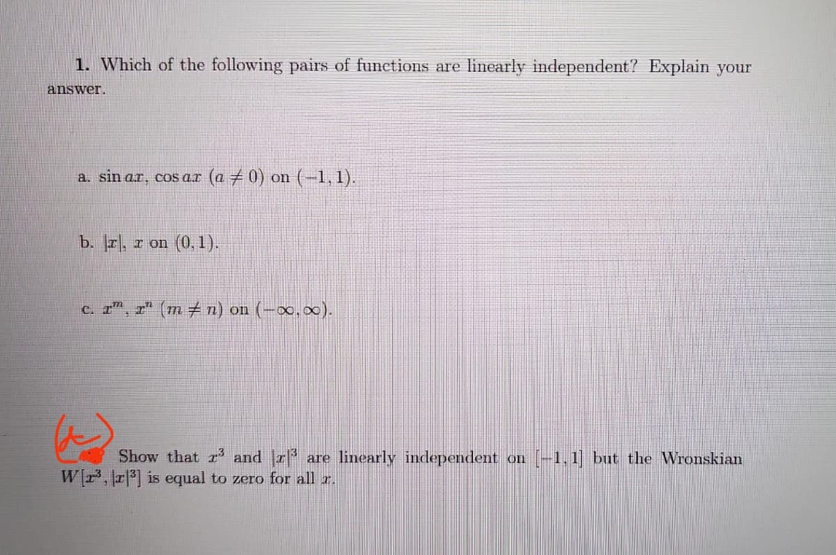 1. Which of the following pairs of functions are linearly independent? Explain your
answer.
a. sin ar, cos ar (a ‡ 0) on (−1,1).
b. r, r on (0, 1).
c. ïª, xª (m ‡ n) on (-∞,∞).
Show that and r³ are linearly independent on [-1,1] but the Wronskian
W[r³, r³] is equal to zero for all a.