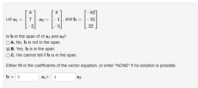 6
8
-0--0
7
Let a₁ =
and b =
a₁+ 4
Is b in the span of of a₁ and a₂?
OA. No, b is not in the span.
B. Yes, b is in the span.
OC. We cannot tell if b is in the span.
Either fill in the coefficients of the vector equation, or enter "NONE" if no solution is possible.
b = 5
-62]
-31
22
a2