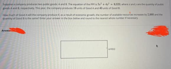 Suppose a company produces two public goods: A and B. The equation of the PPF is 5x² + 4y = 8,020, where x and y are the quantity of public
goods A and B, respectively. This year, the company produces 18 units of Good A and 40 units of Good B.
How much of Good A will the company produce if, as a result of economic growth, the number of available resources increases by 2,880 and the
quantity of Good B is the same? Enter your answer in the box below and round to the nearest whole number if necessary.
Answer
unit(s)