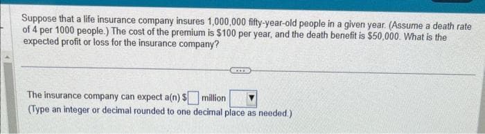 Suppose that a life insurance company insures 1,000,000 fifty-year-old people in a given year. (Assume a death rate
of 4 per 1000 people.) The cost of the premium is $100 per year, and the death benefit is $50,000. What is the
expected profit or loss for the insurance company?
The insurance company can expect a(n) $
million
(Type an integer or decimal rounded to one decimal place as needed.)