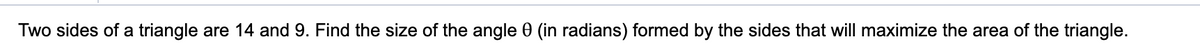 Two sides of a triangle are 14 and 9. Find the size of the angle 0 (in radians) formed by the sides that will maximize the area of the triangle.
