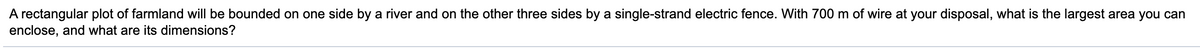 A rectangular plot of farmland will be bounded on one side by a river and on the other three sides by a single-strand electric fence. With 700 m of wire at your disposal, what is the largest area you can
enclose, and what are its dimensions?
