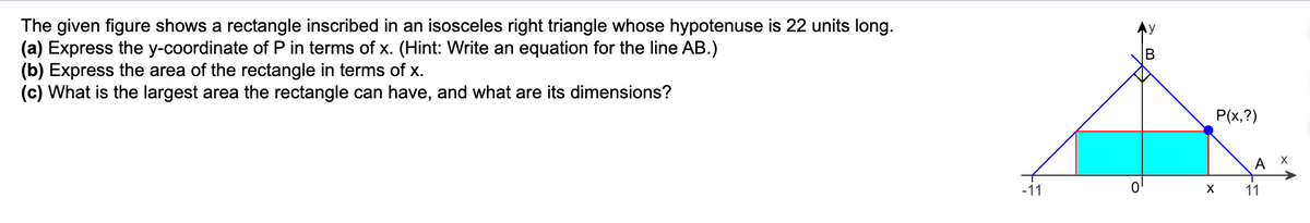 The given figure shows a rectangle inscribed in an isosceles right triangle whose hypotenuse is 22 units long.
(a) Express the y-coordinate of P in terms of x. (Hint: Write an equation for the line AB.)
(b) Express the area of the rectangle in terms of x.
(c) What is the largest area the rectangle can have, and what are its dimensions?
P(x,?)
A
-11
11
