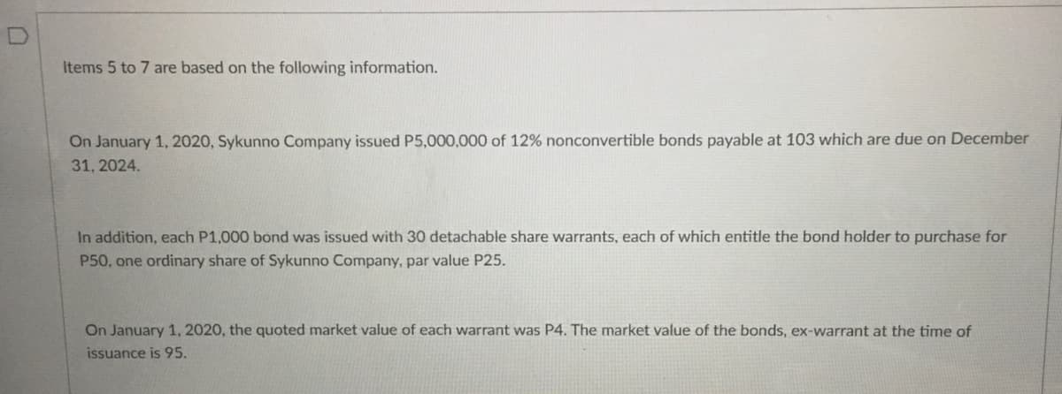 Items 5 to 7 are based on the following information.
On January 1, 2020, Sykunno Company issued P5,000,000 of 12% nonconvertible bonds payable at 103 which are due on December
31, 2024.
In addition, each P1,000 bond was issued with 30 detachable share warrants, each of which entitle the bond holder to purchase for
P50, one ordinary share of Sykunno Company, par value P25.
On January 1, 2020, the quoted market value of each warrant was P4. The market value of the bonds, ex-warrant at the time of
issuance is 95.