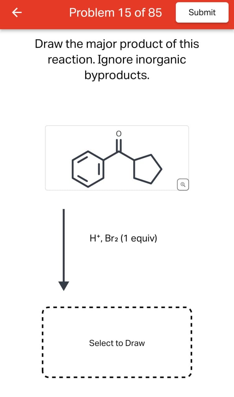 ↓
Problem 15 of 85
Submit
Draw the major product of this
reaction. Ignore inorganic
byproducts.
H+, Br2 (1 equiv)
Select to Draw