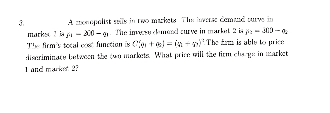 A monopolist sells in two mnarkets. The inverse demand curve in
200 – q1. The inverse demand curve in market 2 is p2 = 300 – q2.
3.
market 1 is Pi
%3D
The firm's total cost function is C'(qı + 92) = (91 + q2)².The firm is able to price
discriminate between the two markets. What price will the firm charge in market
1 and market 2?
