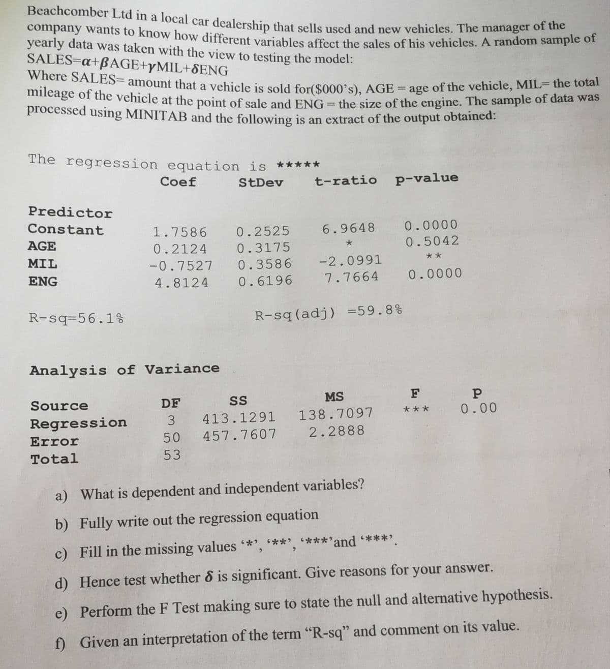 Beachcomber Ltd in a local car dealership that sells used and new vehicles. The manager or emt
company wants to know how different variables affect the sales of his vehicles. A random sampie of
yearly data was taken with the view to testing the model:
SALES=a+BAGE+YMIL+SENG
Where SALES= amount that vehicle is sold for($000's). AGE = age of the vehicle, MIL- hens
mheage of the vehicle at the point of sale and ENG = the size of the engine. The sample of data was
processed using MINITAB and the following is an extract of the output obtained:
a
The regression equation is *****
Coef
StDev
t-ratio p-value
Predictor
Constant
1.7586
0.2525
6.9648
0.0000
AGE
0.2124
0.3175
0.5042
**
MIL
-0.7527
0.3586
-2.0991
7.7664
0.0000
ENG
4.8124
0.6196
R-sq=56.1%
R-sq(adj) =59.8%
Analysis of Variance
MS
F
Source
DF
0.00
***
3
413.1291
138.7097
Regression
50
457.7607
2.2888
Error
Total
53
a) What is dependent and independent variables?
b) Fully write out the regression equation
c) Fill in the missing values *', **' ****'and ****
d) Hence test whether & is significant. Give reasons for your answer.
e) Perform the F Test making sure to state the null and alternative hypothesis.
f) Given an interpretation of the term "R-sq" and comment on its value.
