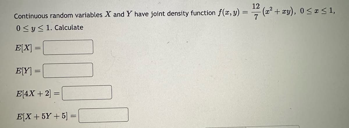 Continuous random variables X and Y have joint density function f(x, y) =
0≤ y ≤ 1. Calculate
E[X] =
E[Y] =
E[4X + 2] =
E[X +5Y+5] =
12
1/7/ (2² +
(x² + xy), 0 ≤ x ≤ 1,