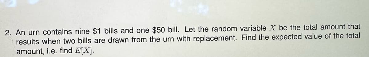 2. An urn contains nine $1 bills and one $50 bill. Let the random variable X be the total amount that
results when two bills are drawn from the urn with replacement. Find the expected value of the total
amount, i.e. find E[X].