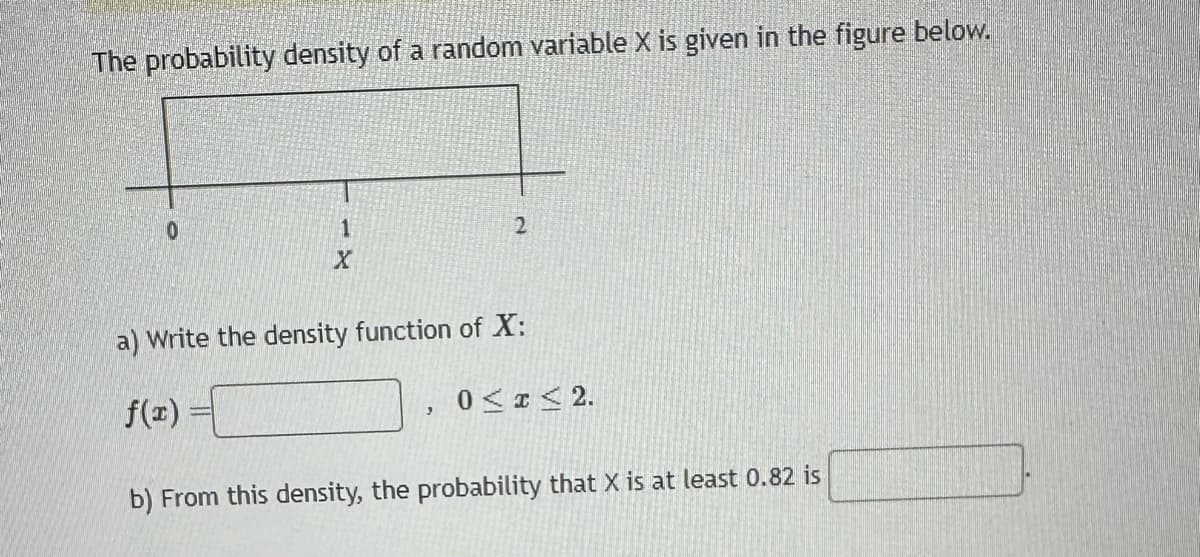 The probability density of a random variable X is given in the figure below.
0
1
X
2
a) Write the density function of X:
f(x) =
3
0≤x≤ 2.
b) From this density, the probability that X is at least 0.82 is