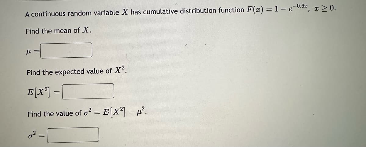 A continuous random variable X has cumulative distribution function F(x) = 1-e-0.6x, x ≥ 0.
Find the mean of X.
μ
Find the expected value of X².
E[X²] =
Find the value of o²
=
E[X²] - ².