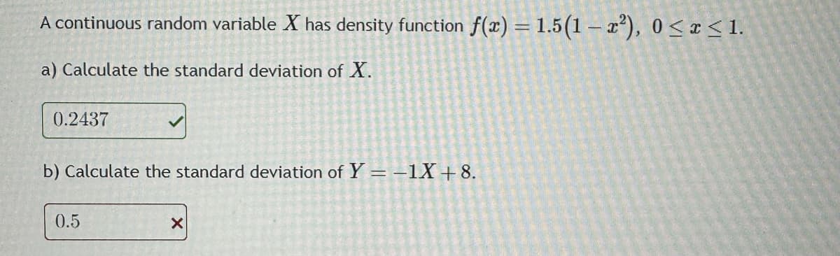 A continuous random variable X has density function f(x) = 1.5(1-x²), 0≤x≤ 1.
a) Calculate the standard deviation of X.
0.2437
b) Calculate the standard deviation of Y = -1X +8.
0.5
X