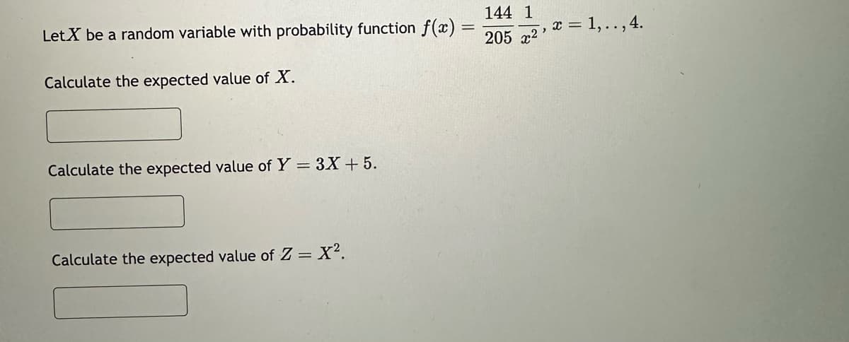 Let X be a random variable with probability function f(x)
Calculate the expected value of X.
Calculate the expected value of Y = 3X + 5.
Calculate the expected value of Z = X².
-
144 1
205 x²
, x = 1,.., 4.