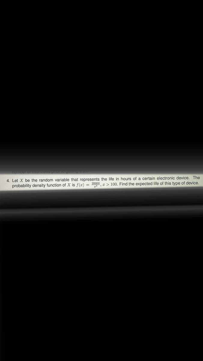 number
4. Let X be the random variable that represents the life in hours of a certain electronic device. The
probability density function of X is f(x) = 20000, > 100. Find the expected life of this type of device.