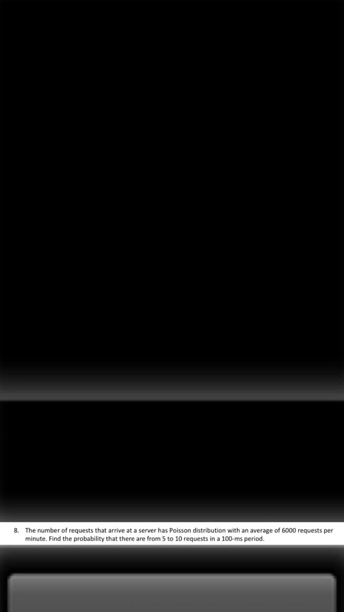 8. The number of requests that arrive at a server has Poisson distribution with an average of 6000 requests per
minute. Find the probability that there are from 5 to 10 requests in a 100-ms period.