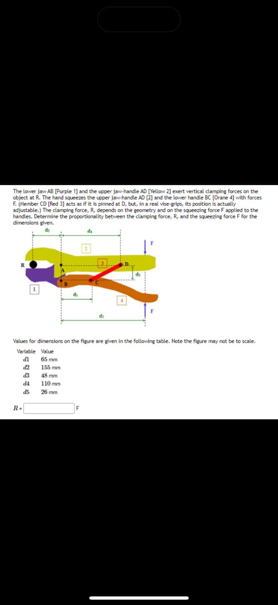 The lower jaw AB [Purple 1] and the upper jaw-handle AD [Yellow 2] exert vertical clamping forces on the
object at R. The hand squeezes the upper jaw-handle AD [2] and the lower handle BC [Orane 4] with forces
F. (Member CD [Red 3] acts as if it is pinned at D, but, in a real vise-grips, its position is actually
adjustable.) The clamping force, R, depends on the geometry and on the squeezing force F applied to the
handles. Determine the proportionality between the clamping force, R, and the squeezing force F for the
dimensions given.
d3
R
1
R=
d₁
d₁
Values for dimensions on the figure are given in the following table. Note the figure may not be to scale.
Variable Value
dl
65 mm
d2
155 mm
d3
48 mm
d4
110 mm
d5
26 mm
F
dz