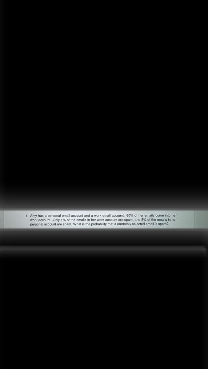 1. Amy has a personal email account and a work email account. 60% of her emails come into her
work account. Only 1% of the emails in her work account are spam, and 5% of the emails in her
personal account are spam. What is the probability that a randomly selected email is spam?